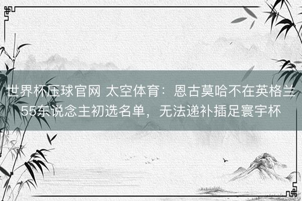 世界杯压球官网 太空体育:恩古莫哈不在英格兰55东说念主初选名单,无法递补插足寰宇杯