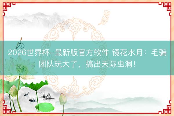 2026世界杯-最新版官方软件 镜花水月：毛骗团队玩大了，搞出天际虫洞！