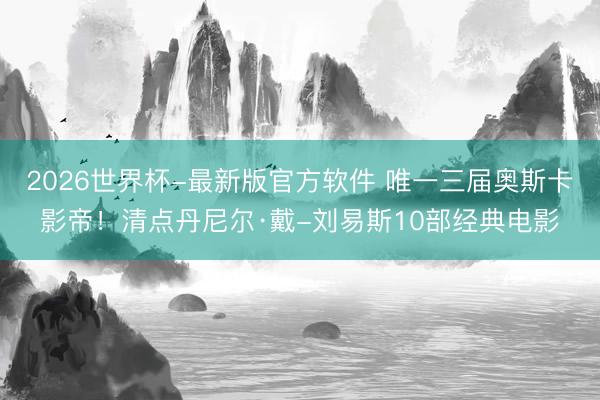 2026世界杯-最新版官方软件 唯一三届奥斯卡影帝！清点丹尼尔·戴-刘易斯10部经典电影