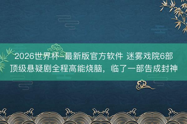 2026世界杯-最新版官方软件 迷雾戏院6部顶级悬疑剧全程高能烧脑，临了一部告成封神