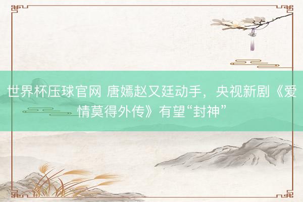 世界杯压球官网 唐嫣赵又廷动手，央视新剧《爱情莫得外传》有望“封神”