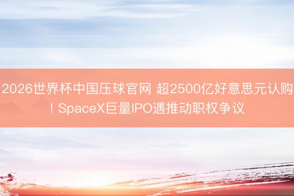 2026世界杯中国压球官网 超2500亿好意思元认购! SpaceX巨量IPO遇推动职权争议