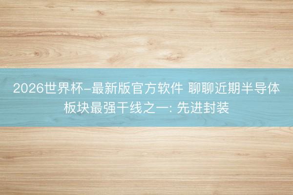 2026世界杯-最新版官方软件 聊聊近期半导体板块最强干线之一: 先进封装