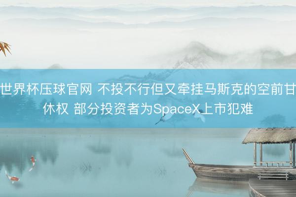 世界杯压球官网 不投不行但又牵挂马斯克的空前甘休权 部分投资者为SpaceX上市犯难