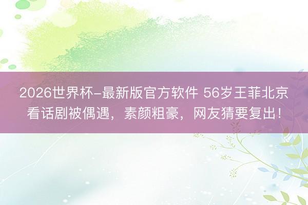 2026世界杯-最新版官方软件 56岁王菲北京看话剧被偶遇，素颜粗豪，网友猜要复出！