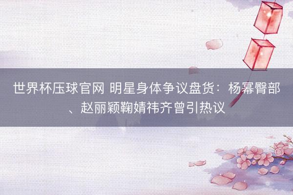 世界杯压球官网 明星身体争议盘货:杨幂臀部、赵丽颖鞠婧祎齐曾引热议