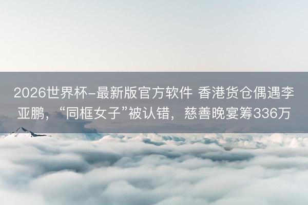 2026世界杯-最新版官方软件 香港货仓偶遇李亚鹏,“同框女子”被认错,慈善晚宴筹336万