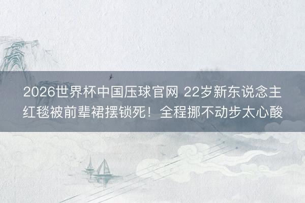 2026世界杯中国压球官网 22岁新东说念主红毯被前辈裙摆锁死！全程挪不动步太心酸