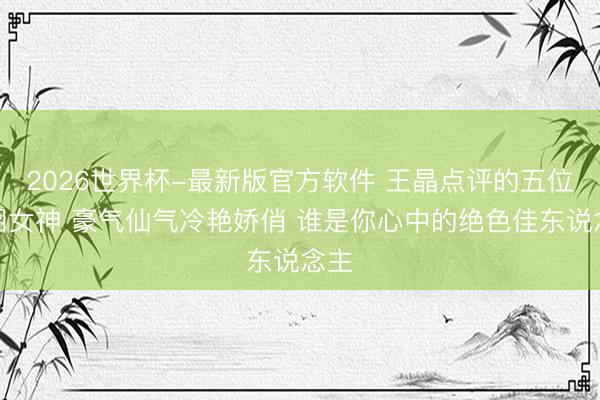 2026世界杯-最新版官方软件 王晶点评的五位港圈女神 豪气仙气冷艳娇俏 谁是你心中的绝色佳东说念主