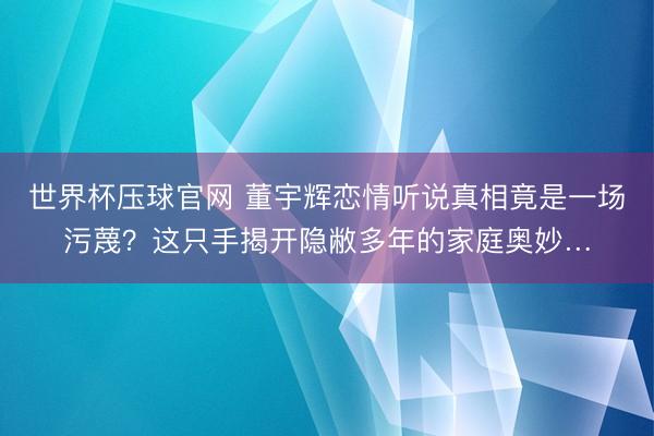 世界杯压球官网 董宇辉恋情听说真相竟是一场污蔑？这只手揭开隐敝多年的家庭奥妙…