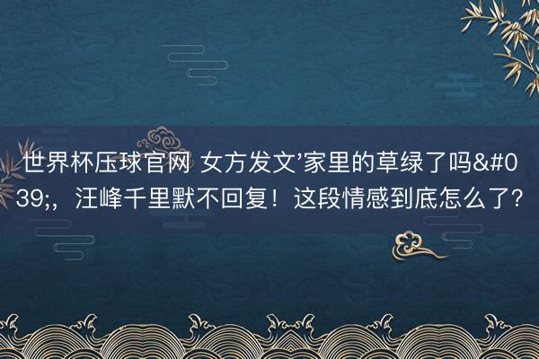 世界杯压球官网 女方发文'家里的草绿了吗'，汪峰千里默不回复！这段情感到底怎么了？