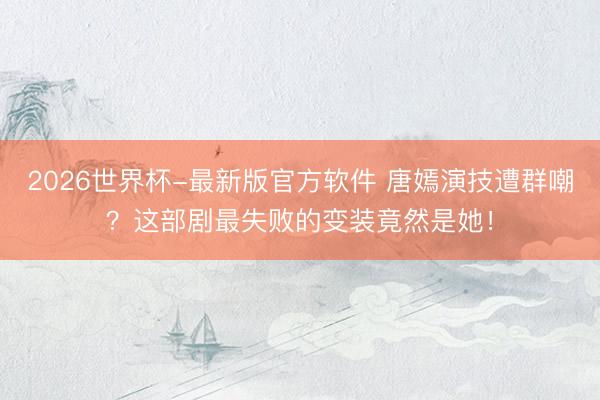 2026世界杯-最新版官方软件 唐嫣演技遭群嘲？这部剧最失败的变装竟然是她！