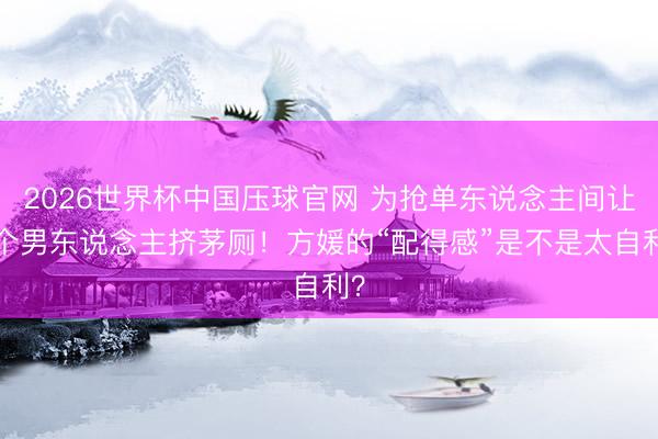 2026世界杯中国压球官网 为抢单东说念主间让9个男东说念主挤茅厕！方媛的“配得感”是不是太自利？