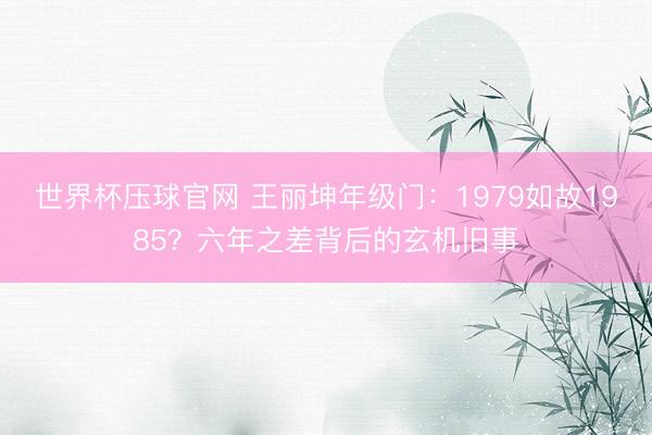 世界杯压球官网 王丽坤年级门：1979如故1985？六年之差背后的玄机旧事