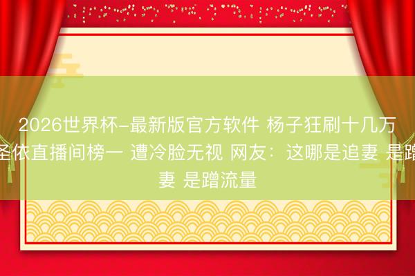 2026世界杯-最新版官方软件 杨子狂刷十几万成黄圣依直播间榜一 遭冷脸无视 网友：这哪是追妻 是蹭流量