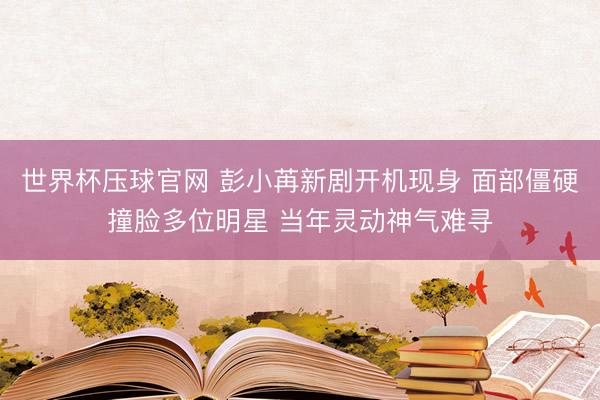 世界杯压球官网 彭小苒新剧开机现身 面部僵硬撞脸多位明星 当年灵动神气难寻