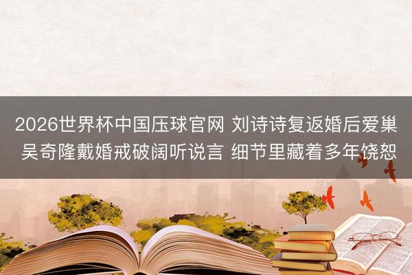 2026世界杯中国压球官网 刘诗诗复返婚后爱巢 吴奇隆戴婚戒破阔听说言 细节里藏着多年饶恕