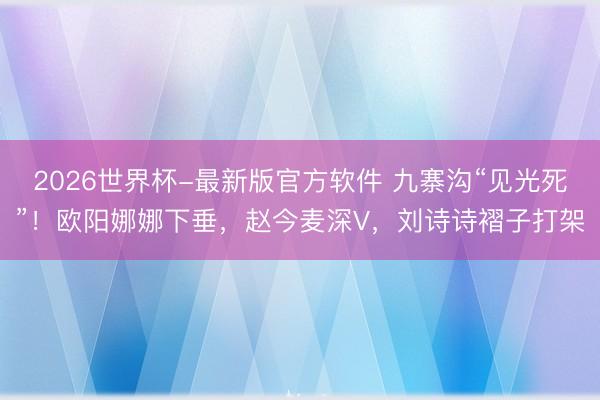 2026世界杯-最新版官方软件 九寨沟“见光死”!欧阳娜娜下垂,赵今麦深V,刘诗诗褶子打架