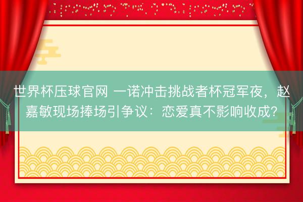 世界杯压球官网 一诺冲击挑战者杯冠军夜，赵嘉敏现场捧场引争议：恋爱真不影响收成？