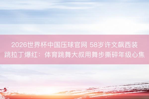 2026世界杯中国压球官网 58岁许文飙西装跳拉丁爆红：体育跳舞大叔用舞步撕碎年级心焦