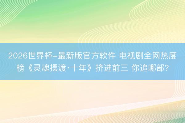 2026世界杯-最新版官方软件 电视剧全网热度榜《灵魂摆渡·十年》挤进前三 你追哪部？