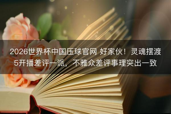 2026世界杯中国压球官网 好家伙！灵魂摆渡5开播差评一派，不雅众差评事理突出一致