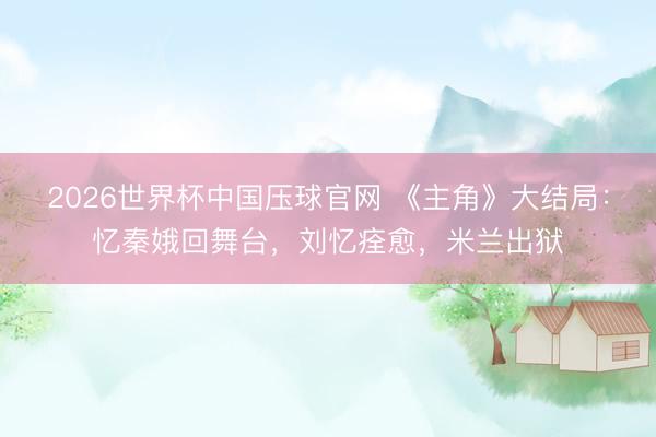 2026世界杯中国压球官网 《主角》大结局：忆秦娥回舞台，刘忆痊愈，米兰出狱