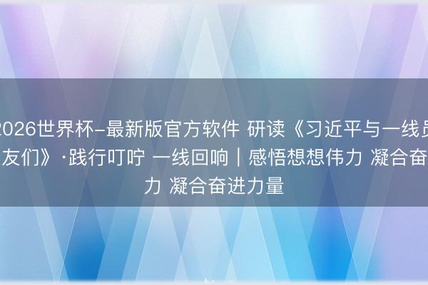 2026世界杯-最新版官方软件 研读《习近平与一线员工一又友们》·践行叮咛 一线回响｜感悟想想伟力 凝合奋进力量