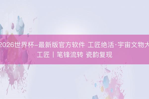2026世界杯-最新版官方软件 工匠绝活·宇宙文物大工匠丨笔锋流转 瓷韵复现