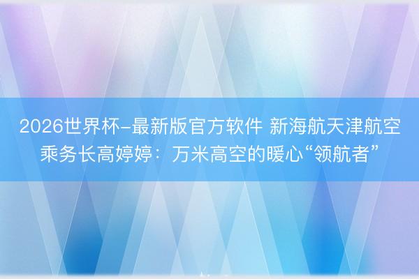 2026世界杯-最新版官方软件 新海航天津航空乘务长高婷婷：万米高空的暖心“领航者”