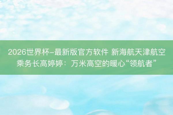 2026世界杯-最新版官方软件 新海航天津航空乘务长高婷婷：万米高空的暖心“领航者”