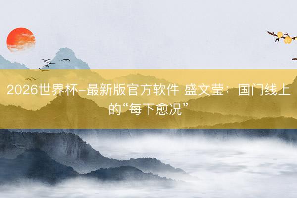 2026世界杯-最新版官方软件 盛文莹:国门线上的“每下愈况”