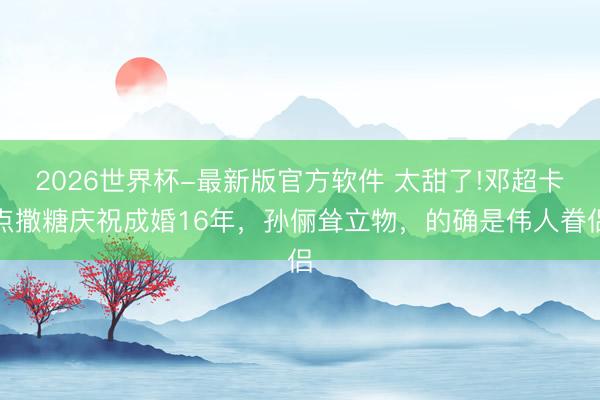 2026世界杯-最新版官方软件 太甜了!邓超卡点撒糖庆祝成婚16年，孙俪耸立物，的确是伟人眷侣