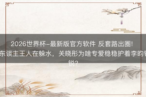 2026世界杯-最新版官方软件 反套路出圈! 别东谈主王人在躲水,关晓彤为啥专爱稳稳护着李昀锐?