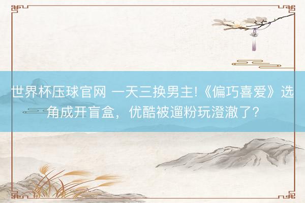 世界杯压球官网 一天三换男主!《偏巧喜爱》选角成开盲盒，优酷被遛粉玩澄澈了?