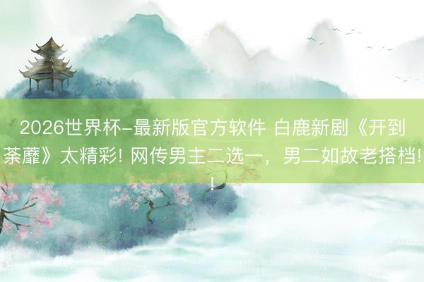 2026世界杯-最新版官方软件 白鹿新剧《开到荼蘼》太精彩! 网传男主二选一，男二如故老搭档!