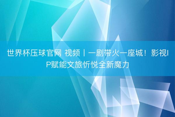 世界杯压球官网 视频丨一剧带火一座城！影视IP赋能文旅忻悦全新魔力