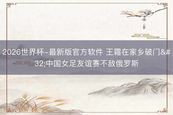 2026世界杯-最新版官方软件 王霜在家乡破门 中国女足友谊赛不敌俄罗斯