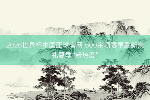 2026世界杯中国压球官网 600余项赛事刷新崇礼夏季“新热度”