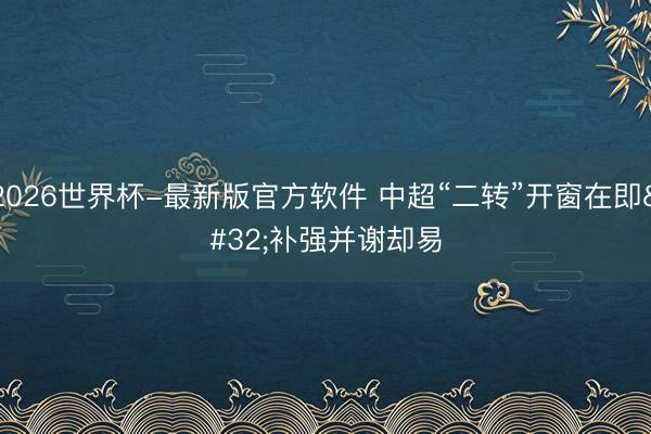 2026世界杯-最新版官方软件 中超“二转”开窗在即 补强并谢却易