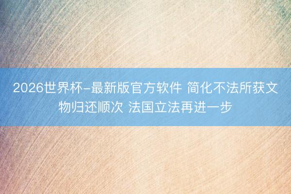 2026世界杯-最新版官方软件 简化不法所获文物归还顺次 法国立法再进一步