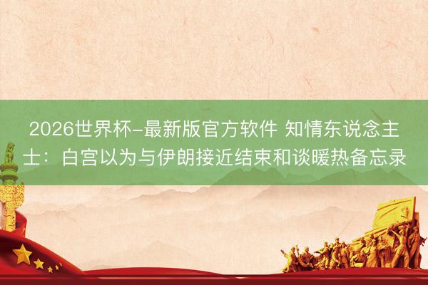 2026世界杯-最新版官方软件 知情东说念主士：白宫以为与伊朗接近结束和谈暖热备忘录