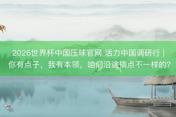 2026世界杯中国压球官网 活力中国调研行 | 你有点子，我有本领，咱们沿途搞点不一样的？