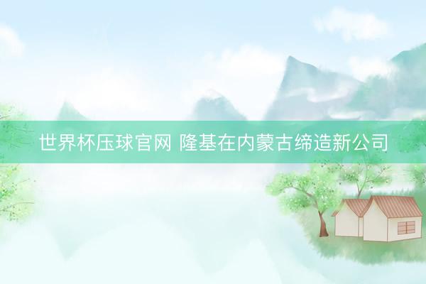 世界杯压球官网 隆基在内蒙古缔造新公司
