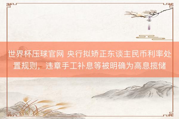 世界杯压球官网 央行拟矫正东谈主民币利率处置规则，违章手工补息等被明确为高息揽储