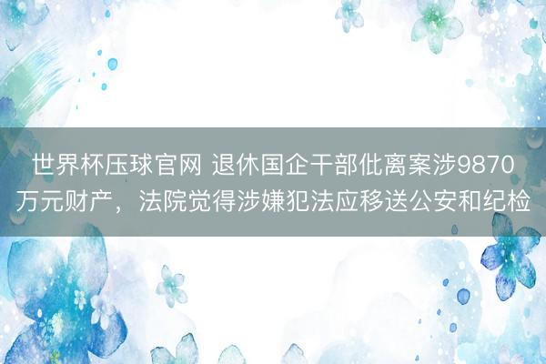 世界杯压球官网 退休国企干部仳离案涉9870万元财产，法院觉得涉嫌犯法应移送公安和纪检