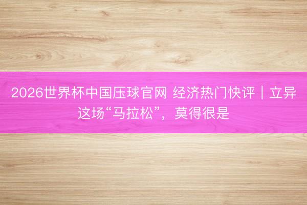 2026世界杯中国压球官网 经济热门快评｜立异这场“马拉松”，莫得很是
