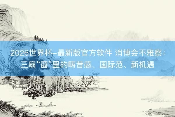 2026世界杯-最新版官方软件 消博会不雅察：三扇“窗”里的畴昔感、国际范、新机遇