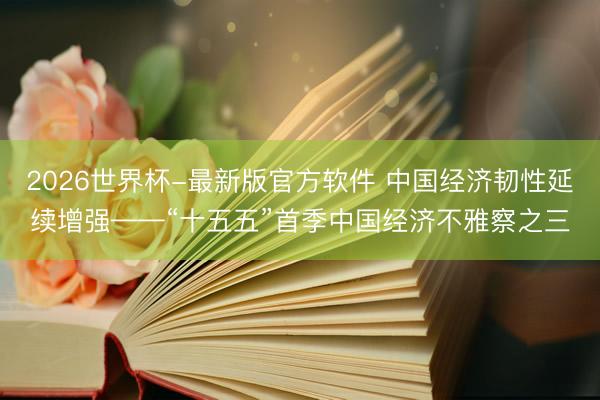 2026世界杯-最新版官方软件 中国经济韧性延续增强——“十五五”首季中国经济不雅察之三