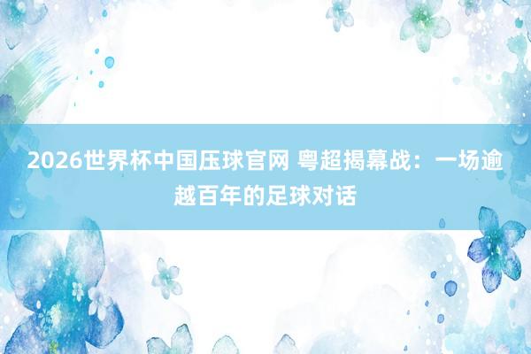2026世界杯中国压球官网 粤超揭幕战：一场逾越百年的足球对话
